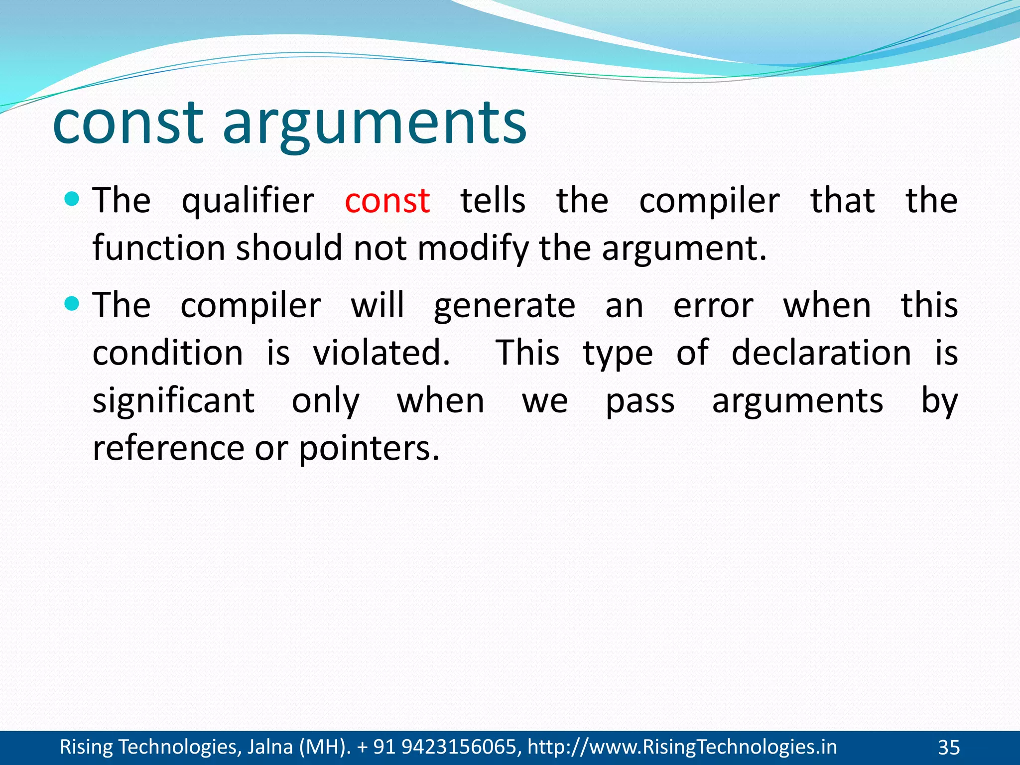Rising Technologies, Jalna (MH). + 91 9423156065, http://www.RisingTechnologies.in 35
const arguments
 The qualifier const tells the compiler that the
function should not modify the argument.
 The compiler will generate an error when this
condition is violated. This type of declaration is
significant only when we pass arguments by
reference or pointers.
 