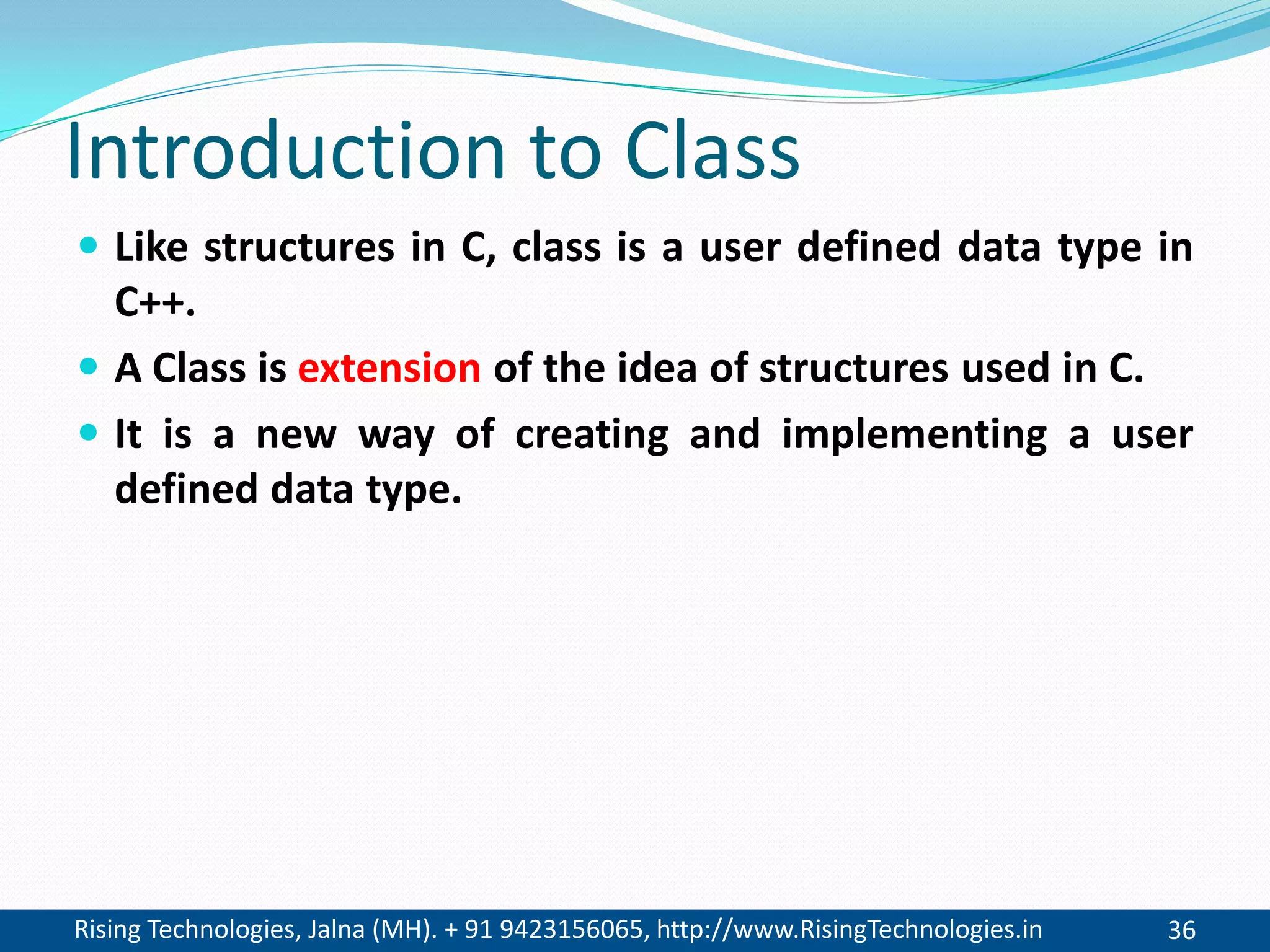 Rising Technologies, Jalna (MH). + 91 9423156065, http://www.RisingTechnologies.in 36
Introduction to Class
 Like structures in C, class is a user defined data type in
C++.
 A Class is extension of the idea of structures used in C.
 It is a new way of creating and implementing a user
defined data type.
 