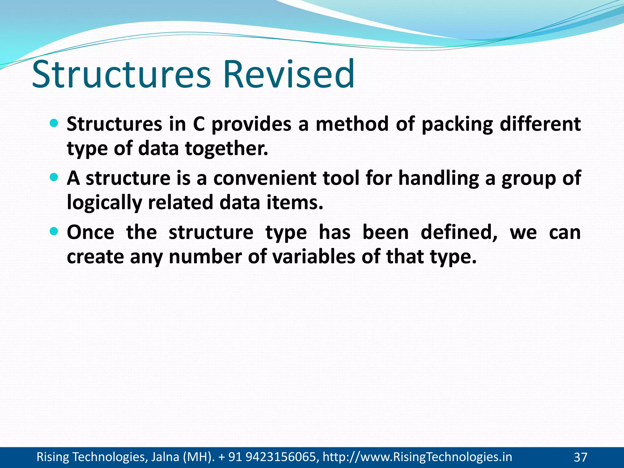 Rising Technologies, Jalna (MH). + 91 9423156065, http://www.RisingTechnologies.in 37
Structures Revised
 Structures in C provides a method of packing different
type of data together.
 A structure is a convenient tool for handling a group of
logically related data items.
 Once the structure type has been defined, we can
create any number of variables of that type.
 