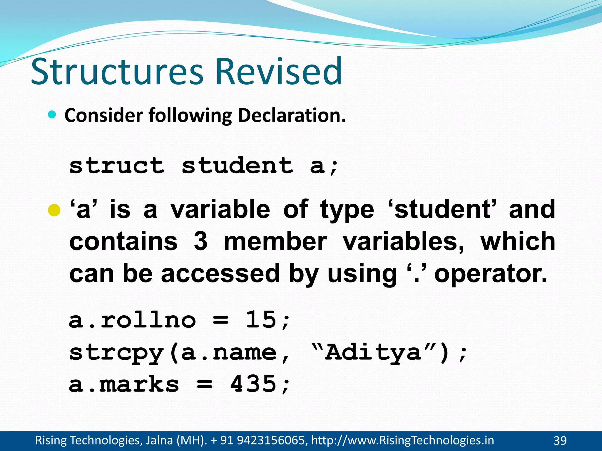 Rising Technologies, Jalna (MH). + 91 9423156065, http://www.RisingTechnologies.in 39
Structures Revised
 Consider following Declaration.
struct student a;
 &lsquo;a&rsquo; is a variable of type &lsquo;student&rsquo; and
contains 3 member variables, which
can be accessed by using &lsquo;.&rsquo; operator.
a.rollno = 15;
strcpy(a.name, &ldquo;Aditya&rdquo;);
a.marks = 435;
 