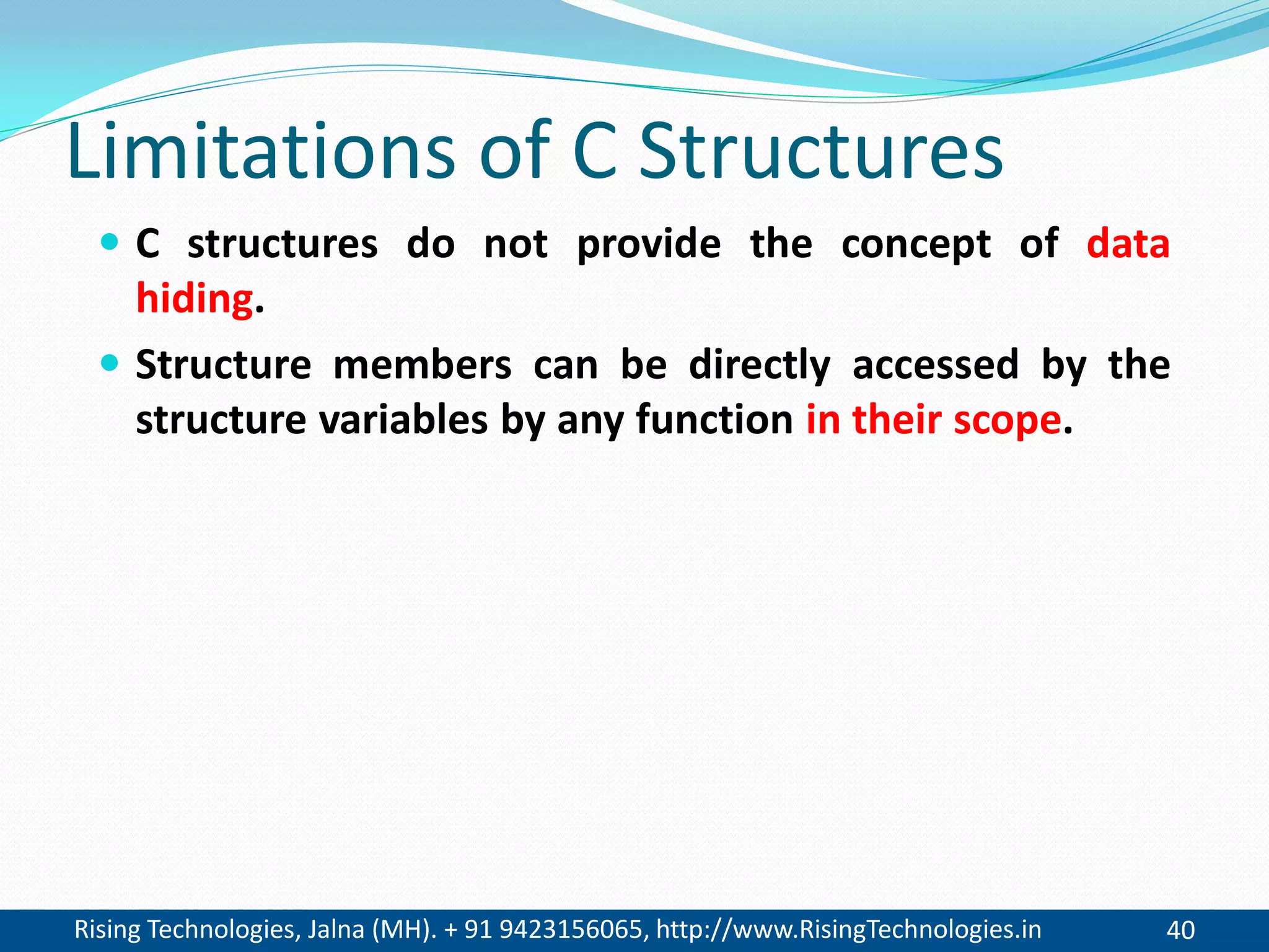 Rising Technologies, Jalna (MH). + 91 9423156065, http://www.RisingTechnologies.in 40
Limitations of C Structures
 C structures do not provide the concept of data
hiding.
 Structure members can be directly accessed by the
structure variables by any function in their scope.
 