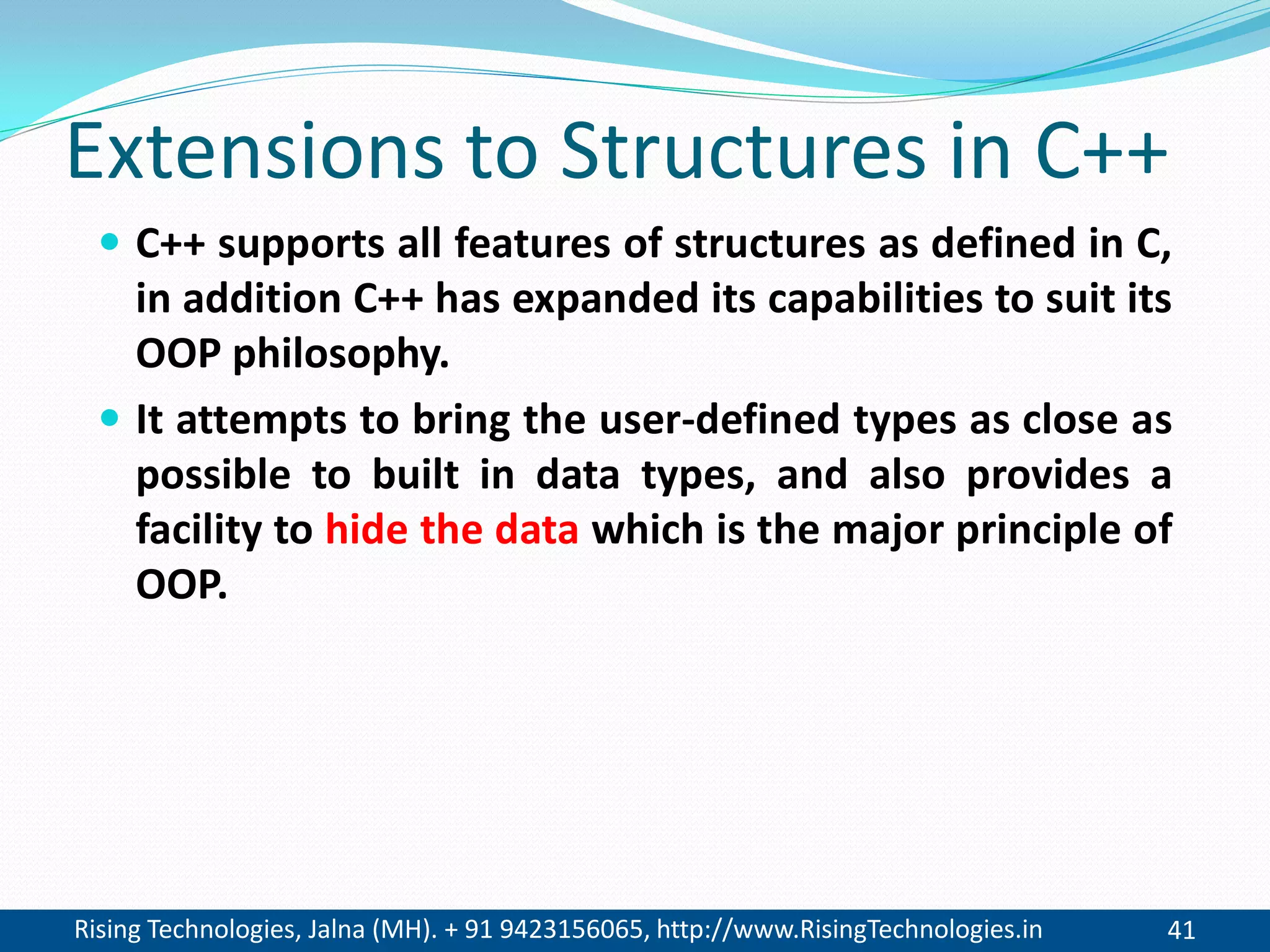 Rising Technologies, Jalna (MH). + 91 9423156065, http://www.RisingTechnologies.in 41
Extensions to Structures in C++
 C++ supports all features of structures as defined in C,
in addition C++ has expanded its capabilities to suit its
OOP philosophy.
 It attempts to bring the user-defined types as close as
possible to built in data types, and also provides a
facility to hide the data which is the major principle of
OOP.
 