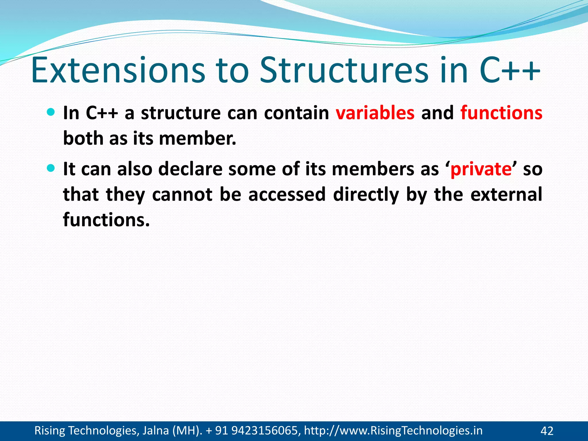 Rising Technologies, Jalna (MH). + 91 9423156065, http://www.RisingTechnologies.in 42
Extensions to Structures in C++
 In C++ a structure can contain variables and functions
both as its member.
 It can also declare some of its members as &lsquo;private&rsquo; so
that they cannot be accessed directly by the external
functions.
 