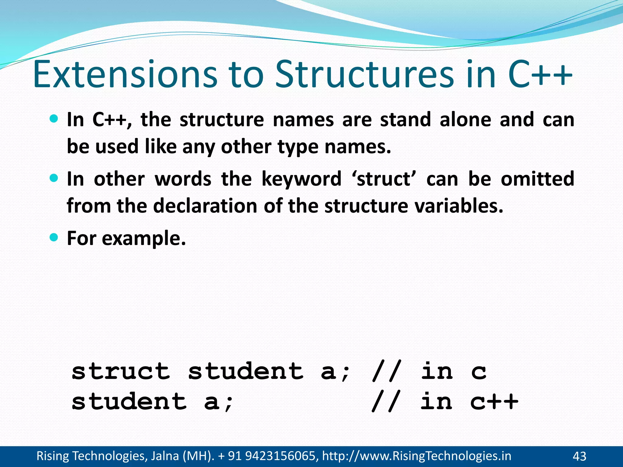 Rising Technologies, Jalna (MH). + 91 9423156065, http://www.RisingTechnologies.in 43
Extensions to Structures in C++
 In C++, the structure names are stand alone and can
be used like any other type names.
 In other words the keyword &lsquo;struct&rsquo; can be omitted
from the declaration of the structure variables.
 For example.
student a; // in c++
struct student a; // in c
 