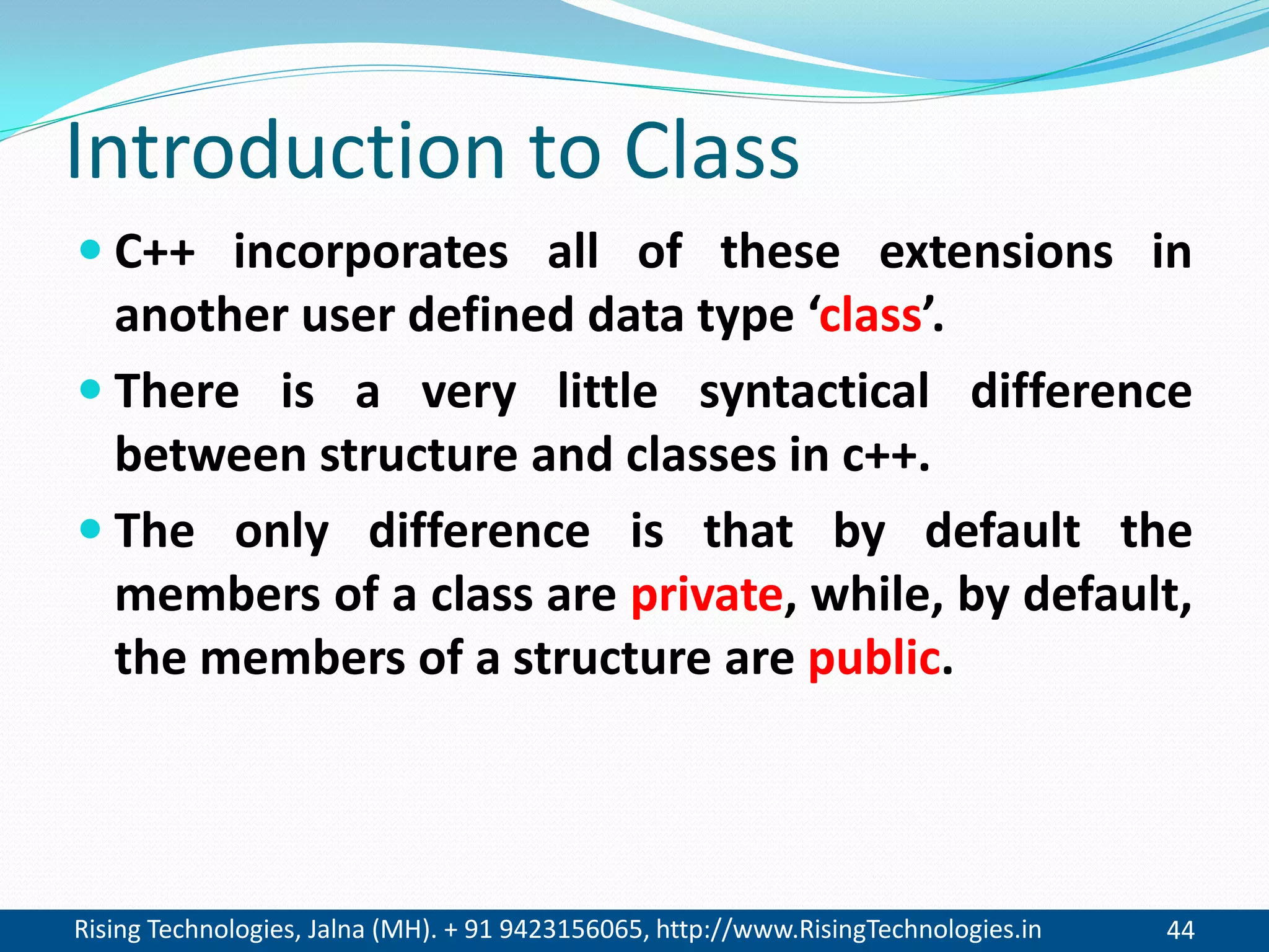 Rising Technologies, Jalna (MH). + 91 9423156065, http://www.RisingTechnologies.in 44
Introduction to Class
 C++ incorporates all of these extensions in
another user defined data type &lsquo;class&rsquo;.
 There is a very little syntactical difference
between structure and classes in c++.
 The only difference is that by default the
members of a class are private, while, by default,
the members of a structure are public.
 