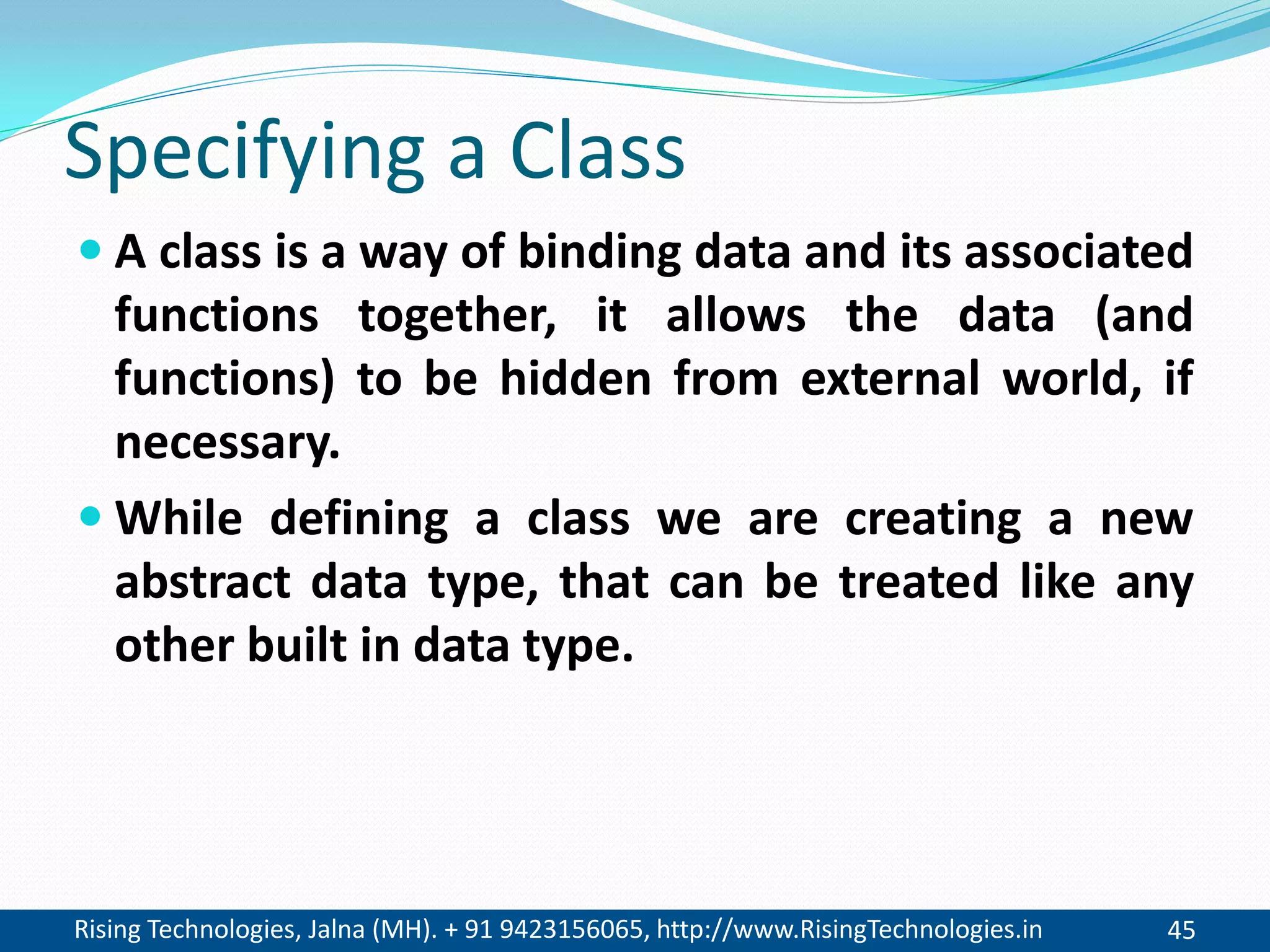 Rising Technologies, Jalna (MH). + 91 9423156065, http://www.RisingTechnologies.in 45
Specifying a Class
 A class is a way of binding data and its associated
functions together, it allows the data (and
functions) to be hidden from external world, if
necessary.
 While defining a class we are creating a new
abstract data type, that can be treated like any
other built in data type.
 
