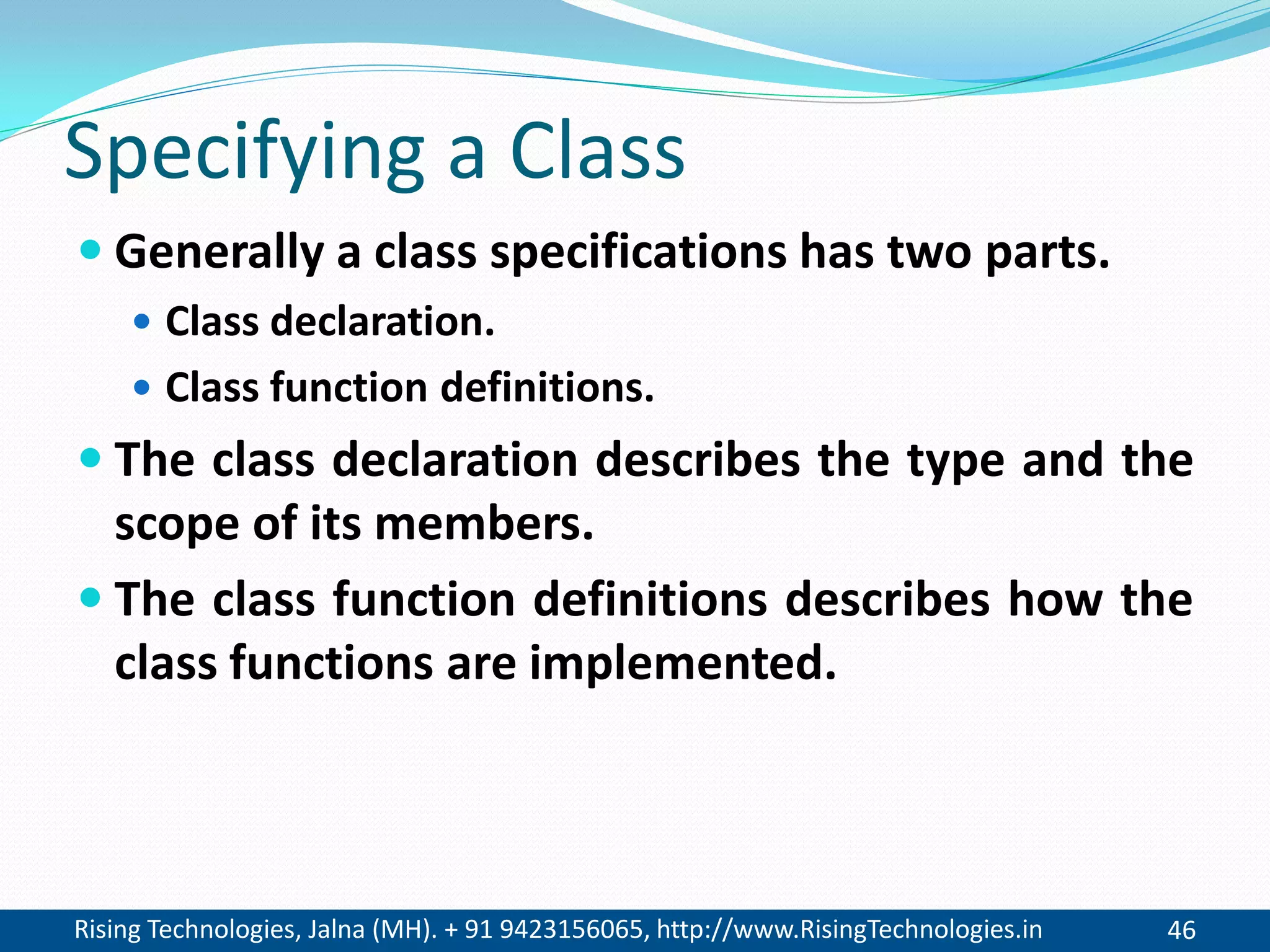 Rising Technologies, Jalna (MH). + 91 9423156065, http://www.RisingTechnologies.in 46
Specifying a Class
 Generally a class specifications has two parts.
 Class declaration.
 Class function definitions.
 The class declaration describes the type and the
scope of its members.
 The class function definitions describes how the
class functions are implemented.
 