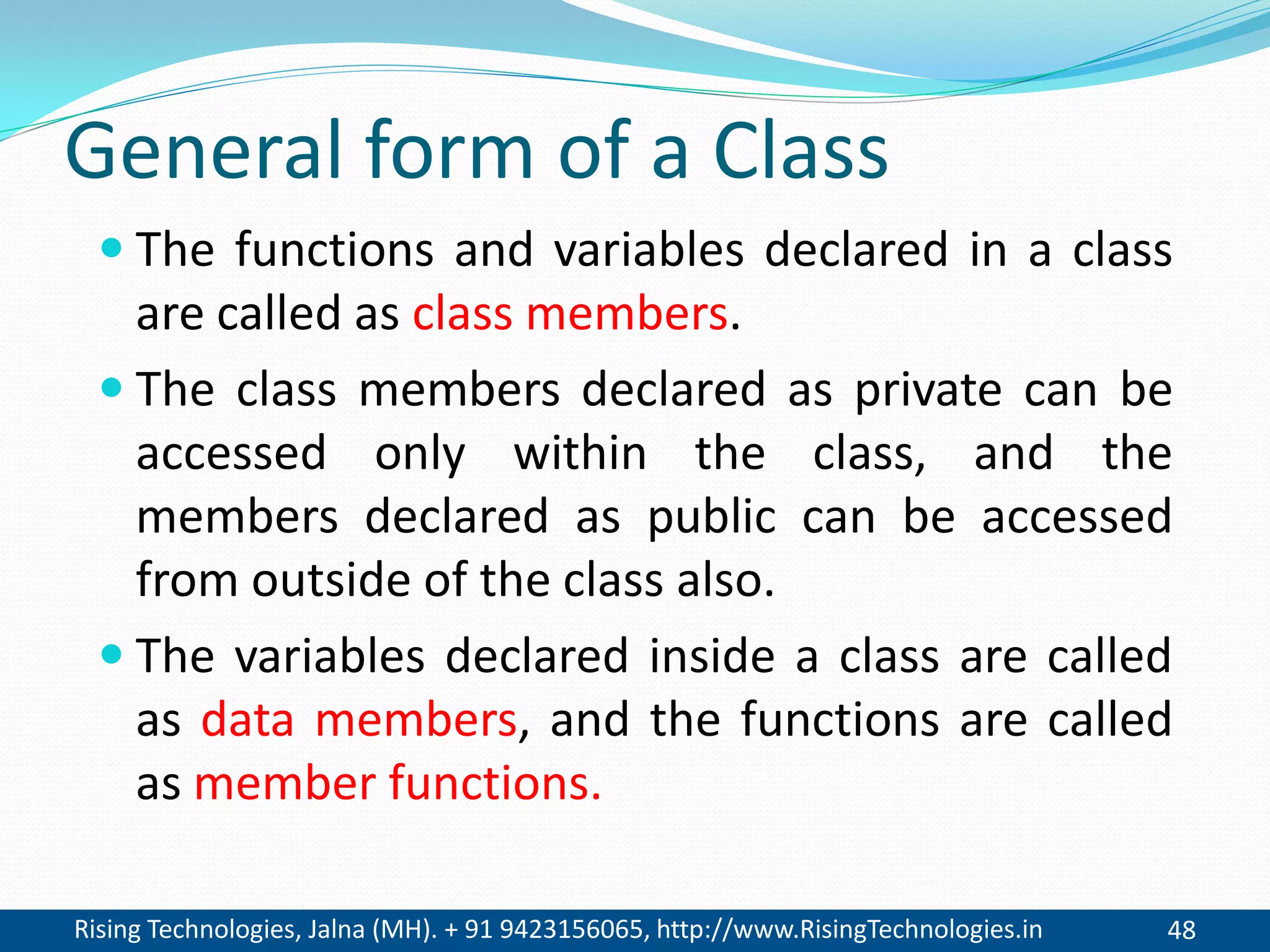 Rising Technologies, Jalna (MH). + 91 9423156065, http://www.RisingTechnologies.in 48
General form of a Class
 The functions and variables declared in a class
are called as class members.
 The class members declared as private can be
accessed only within the class, and the
members declared as public can be accessed
from outside of the class also.
 The variables declared inside a class are called
as data members, and the functions are called
as member functions.
 