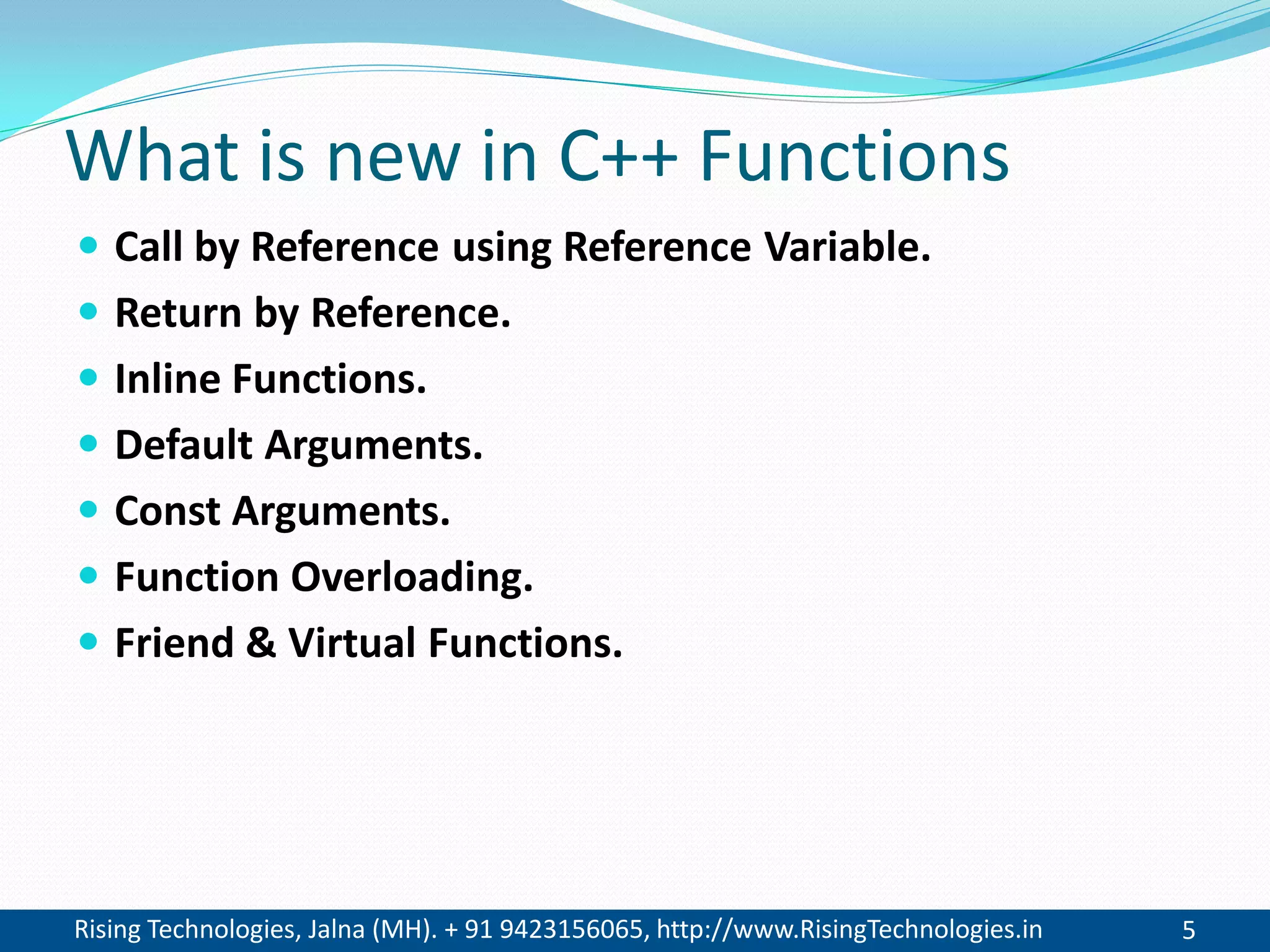 Rising Technologies, Jalna (MH). + 91 9423156065, http://www.RisingTechnologies.in 5
What is new in C++ Functions
 Call by Reference using Reference Variable.
 Return by Reference.
 Inline Functions.
 Default Arguments.
 Const Arguments.
 Function Overloading.
 Friend & Virtual Functions.
 