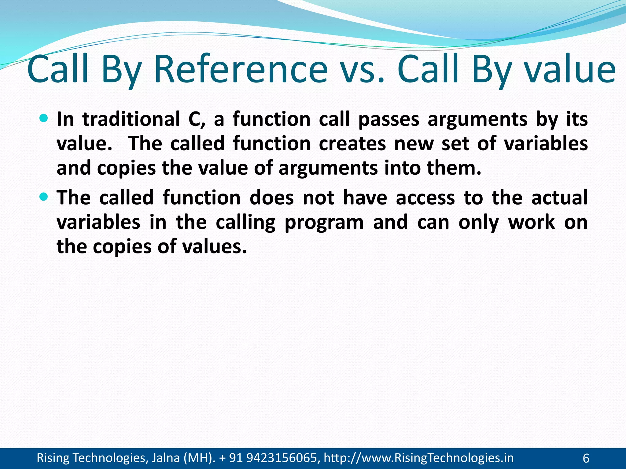 Rising Technologies, Jalna (MH). + 91 9423156065, http://www.RisingTechnologies.in 6
Call By Reference vs. Call By value
 In traditional C, a function call passes arguments by its
value. The called function creates new set of variables
and copies the value of arguments into them.
 The called function does not have access to the actual
variables in the calling program and can only work on
the copies of values.
 