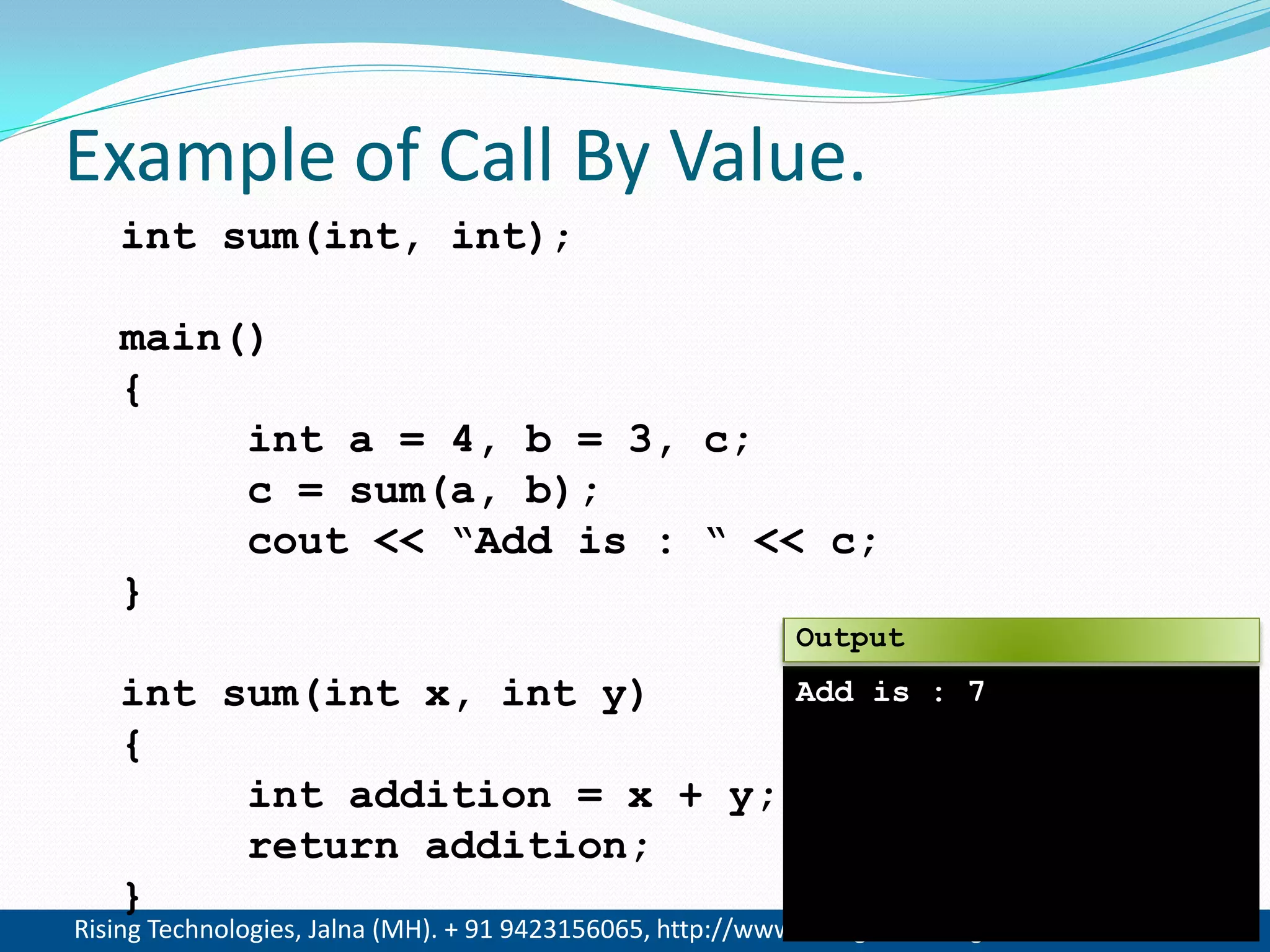 Rising Technologies, Jalna (MH). + 91 9423156065, http://www.RisingTechnologies.in 7
Example of Call By Value.
int sum(int, int);
main()
{
int a = 4, b = 3, c;
c = sum(a, b);
cout << &ldquo;Add is : &ldquo; << c;
}
int sum(int x, int y)
{
int addition = x + y;
return addition;
}
Add is : 7
Output
 