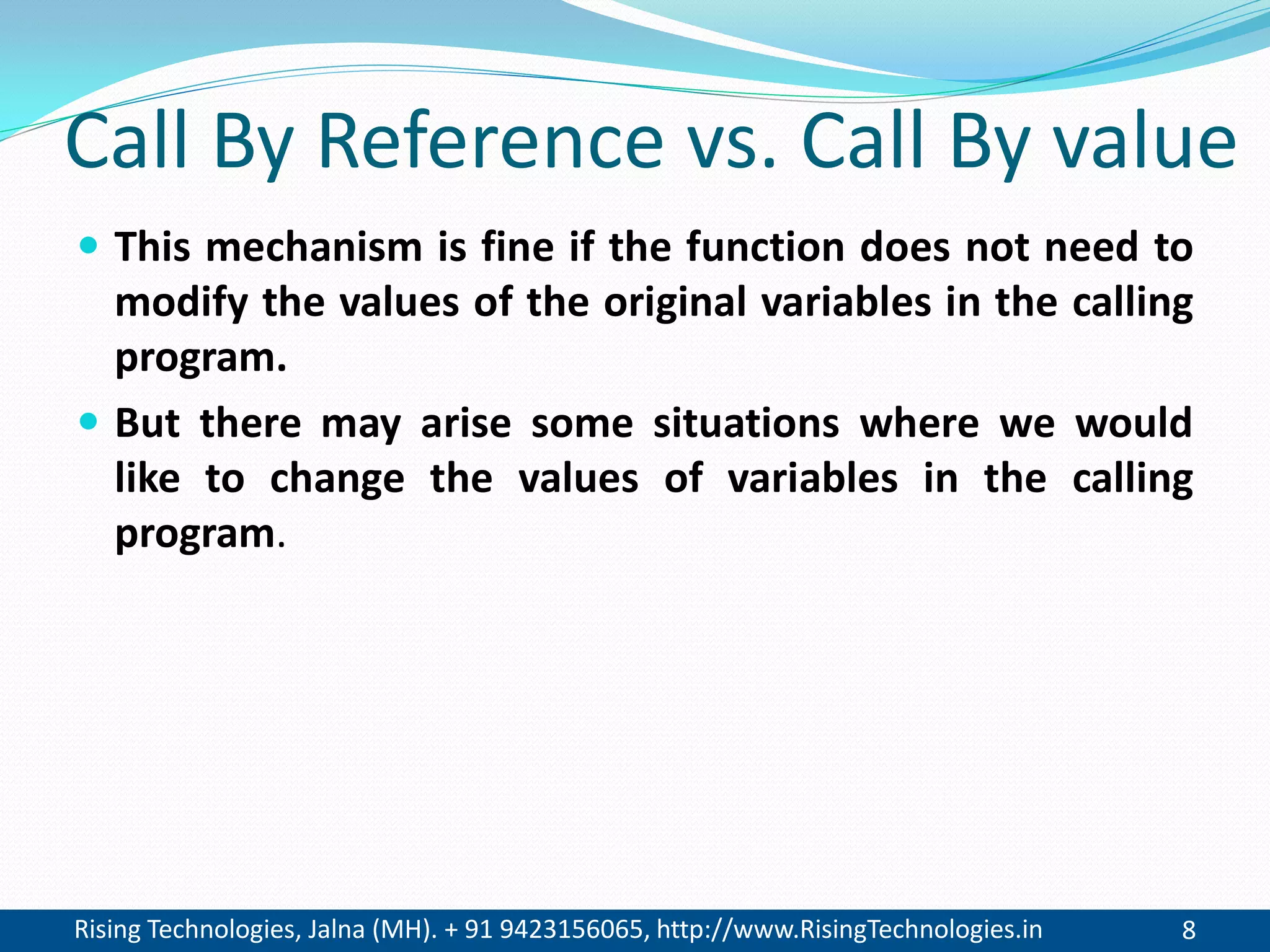 Rising Technologies, Jalna (MH). + 91 9423156065, http://www.RisingTechnologies.in 8
Call By Reference vs. Call By value
 This mechanism is fine if the function does not need to
modify the values of the original variables in the calling
program.
 But there may arise some situations where we would
like to change the values of variables in the calling
program.
 