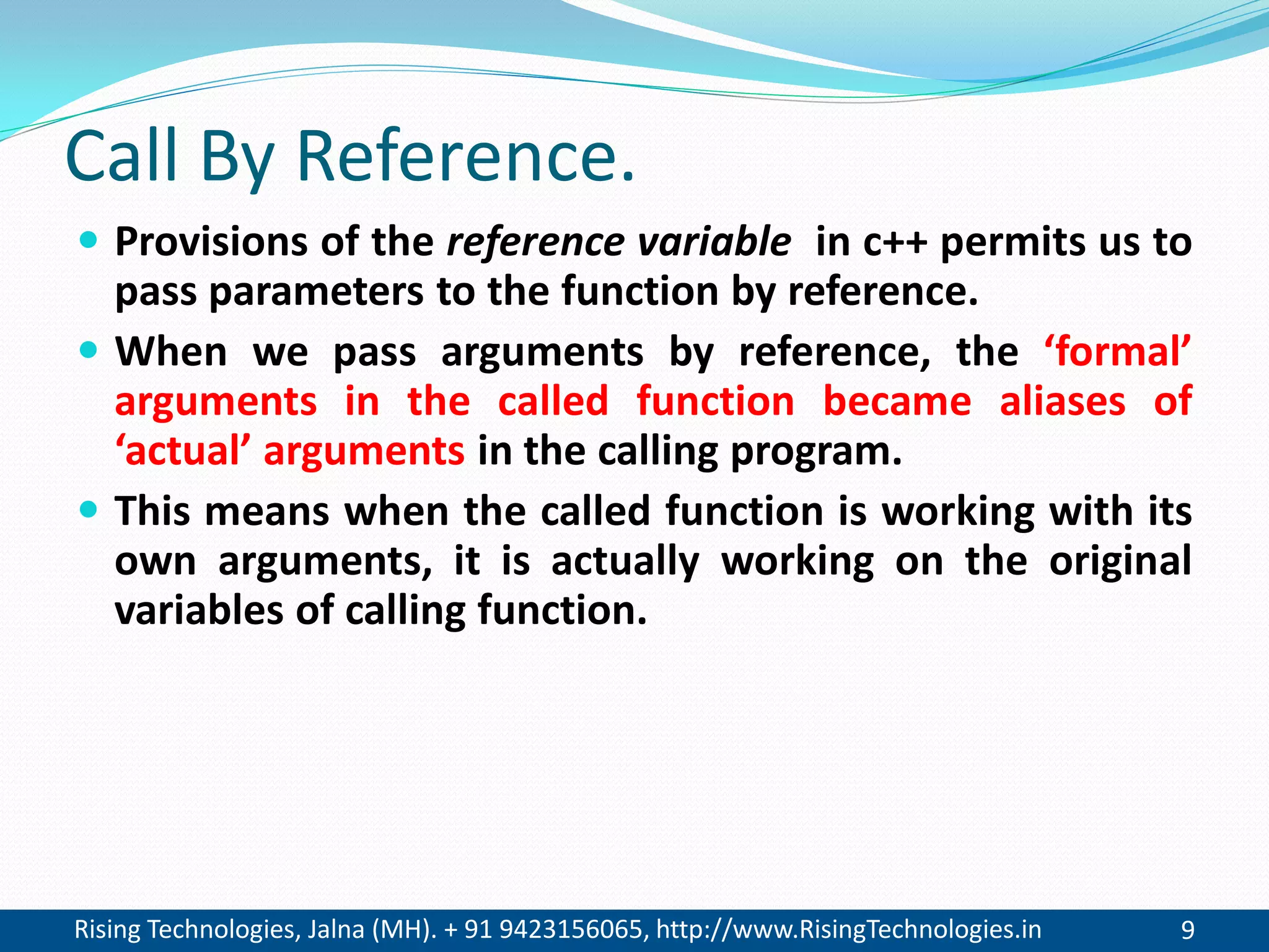 Rising Technologies, Jalna (MH). + 91 9423156065, http://www.RisingTechnologies.in 9
Call By Reference.
 Provisions of the reference variable in c++ permits us to
pass parameters to the function by reference.
 When we pass arguments by reference, the &lsquo;formal&rsquo;
arguments in the called function became aliases of
&lsquo;actual&rsquo; arguments in the calling program.
 This means when the called function is working with its
own arguments, it is actually working on the original
variables of calling function.
 