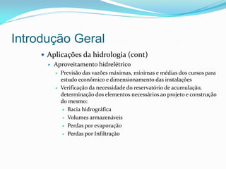 Introdução Geral
 Aplicações da hidrologia (cont)
 Aproveitamento hidrelétrico
 Previsão das vazões máximas, mínimas e médias dos cursos para
estudo econômico e dimensionamento das instalações
 Verificação da necessidade do reservatório de acumulação,
determinação dos elementos necessários ao projeto e construção
do mesmo:
 Bacia hidrográfica
 Volumes armazenáveis
 Perdas por evaporação
 Perdas por Infiltração
 
