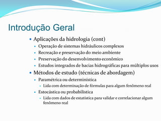 Introdução Geral
 Aplicações da hidrologia (cont)
 Operação de sistemas hidráulicos complexos
 Recreação e preservação do meio ambiente
 Preservação do desenvolvimento econômico
 Estudos integrados de bacias hidrográficas para múltiplos usos
 Métodos de estudo (técnicas de abordagem)
 Paramétrica ou determinística
 Lida com determinação de fórmulas para algum fenômeno real
 Estocástica ou probabilística
 Lida com dados de estatística para validar e correlacionar algum
fenômeno real
 