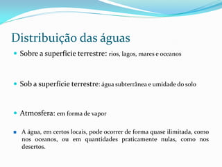 Distribuição das águas
 Sobre a superfície terrestre: rios, lagos, mares e oceanos
 Sob a superfície terrestre: água subterrânea e umidade do solo
 Atmosfera: em forma de vapor
 A água, em certos locais, pode ocorrer de forma quase ilimitada, como
nos oceanos, ou em quantidades praticamente nulas, como nos
desertos.
 
