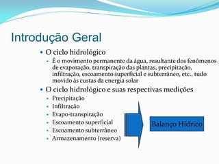 Introdução Geral
 O ciclo hidrológico
 É o movimento permanente da água, resultante dos fenômenos
de evaporação, transpiração das plantas, precipitação,
infiltração, escoamento superficial e subterrâneo, etc., tudo
movido às custas da energia solar
 O ciclo hidrológico e suas respectivas medições
 Precipitação
 Infiltração
 Evapo-transpiração
 Escoamento superficial
 Escoamento subterrâneo
 Armazenamento (reserva)
Balanço Hídrico
 