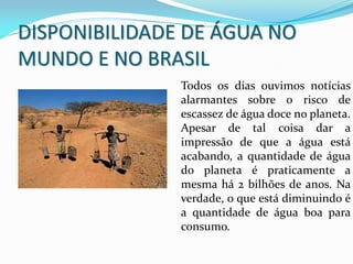 DISPONIBILIDADE DE ÁGUA NO
MUNDO E NO BRASIL
Todos os dias ouvimos notícias
alarmantes sobre o risco de
escassez de água doce no planeta.
Apesar de tal coisa dar a
impressão de que a água está
acabando, a quantidade de água
do planeta é praticamente a
mesma há 2 bilhões de anos. Na
verdade, o que está diminuindo é
a quantidade de água boa para
consumo.
 