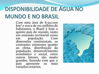 Com uma área de 8.512.000
km² e cerca de 170 milhões de
habitantes, o Brasil é hoje o
quinto país do mundo, tanto
em extensão territorial como
em população. Com
dimensões continentais, os
contrastes existentes quanto
ao clima, distribuição da
população, desenvolvimento
econômico e social, entre
outros fatores, são muito
grandes, fazendo com que o
país apresente os mais
variados cenários.
DISPONIBILIDADE DE ÁGUA NO
MUNDO E NO BRASIL
 