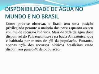 Como pode-se observar, o Brasil tem uma posição
privilegiada perante a maioria dos países quanto ao seu
volume de recursos hídricos. Mais de 73% da água doce
disponível do País encontra-se na bacia Amazônica, que
é habitada por menos de 5% da população. Portanto,
apenas 27% dos recursos hídricos brasileiros estão
disponíveis para 95% da população.
DISPONIBILIDADE DE ÁGUA NO
MUNDO E NO BRASIL
 