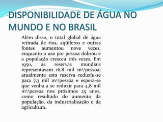 Além disso, o total global de água
retirada de rios, aqüíferos e outras
fontes aumentou nove vezes,
enquanto o uso por pessoa dobrou e
a população cresceu três vezes. Em
1950, as reservas mundiais
representavam 16,8 mil m3/pessoa;
atualmente esta reserva reduziu-se
para 7,3 mil m3/pessoa e espera-se
que venha a se reduzir para 4,8 mil
m3/pessoa nos próximos 25 anos,
como resultado do aumento da
população, da industrialização e da
agricultura.
DISPONIBILIDADE DE ÁGUA NO
MUNDO E NO BRASIL
 