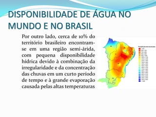 Por outro lado, cerca de 10% do
território brasileiro encontram-
se em uma região semi-árida,
com pequena disponibilidade
hídrica devido à combinação da
irregularidade e da concentração
das chuvas em um curto período
de tempo e à grande evaporação
causada pelas altas temperaturas
DISPONIBILIDADE DE ÁGUA NO
MUNDO E NO BRASIL
 