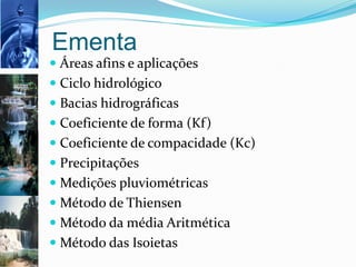 Ementa
 Áreas afins e aplicações
 Ciclo hidrológico
 Bacias hidrográficas
 Coeficiente de forma (Kf)
 Coeficiente de compacidade (Kc)
 Precipitações
 Medições pluviométricas
 Método de Thiensen
 Método da média Aritmética
 Método das Isoietas
 