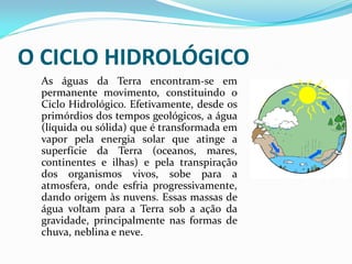 O CICLO HIDROLÓGICO
As águas da Terra encontram-se em
permanente movimento, constituindo o
Ciclo Hidrológico. Efetivamente, desde os
primórdios dos tempos geológicos, a água
(líquida ou sólida) que é transformada em
vapor pela energia solar que atinge a
superfície da Terra (oceanos, mares,
continentes e ilhas) e pela transpiração
dos organismos vivos, sobe para a
atmosfera, onde esfria progressivamente,
dando origem às nuvens. Essas massas de
água voltam para a Terra sob a ação da
gravidade, principalmente nas formas de
chuva, neblina e neve.
 