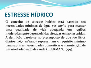 O conceito de estresse hídrico está baseado nas
necessidades mínimas de água per capita para manter
uma qualidade de vida adequada em regiões
moderadamente desenvolvidas situadas em zonas áridas.
A definição baseia-se no pressuposto de que 100 litros
diários (36,5 m³/ano) representam o requisito mínimo
para suprir as necessidades domésticas e manutenção de
um nível adequado de saúde (BEEKMAN, 1999).
ESTRESSE HÍDRICO
 