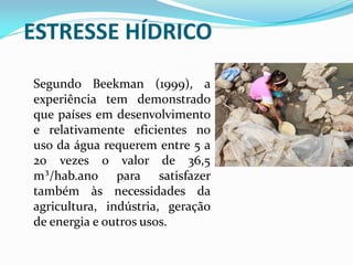 Segundo Beekman (1999), a
experiência tem demonstrado
que países em desenvolvimento
e relativamente eficientes no
uso da água requerem entre 5 a
20 vezes o valor de 36,5
m³/hab.ano para satisfazer
também às necessidades da
agricultura, indústria, geração
de energia e outros usos.
ESTRESSE HÍDRICO
 