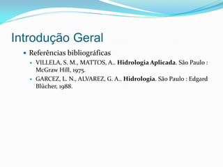 Introdução Geral
 Referências bibliográficas
 VILLELA, S. M., MATTOS, A.. Hidrologia Aplicada. São Paulo :
McGraw Hill, 1975.
 GARCEZ, L. N., ALVAREZ, G. A.. Hidrologia. São Paulo : Edgard
Blücher, 1988.
 