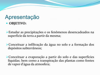 Apresentação
 OBJETIVO:
Estudar as precipitações e os fenômenos desencadeados na
superfície da terra a partir da mesma;
Conceituar a infiltração da água no solo e a formação dos
depósitos subterrâneos;
Conceituar a evaporação a partir do solo e das superfícies
líquidas; bem como a transpiração das plantas como fontes
de vapor d'água da atmosfera;
 