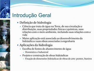 Introdução Geral
 Definição de hidrologia
 Ciência que trata de água na Terra, de sua circulação e
distribuição, suas propriedades físicas e químicas, suas
relações com o meio ambiente, incluindo suas relações com a
vida
 Maior aplicação está associada ao desenvolvimento da
hidráulica e suas obras associadas à engenharia
 Aplicações da hidrologia
 Escolha de fontes de abastecimento de água
 Doméstico e Industrial
 Projeto e construção de obras hidráulicas
 Fixação de dimensões hidráulicas de obras de arte: pontes, bueiros
 