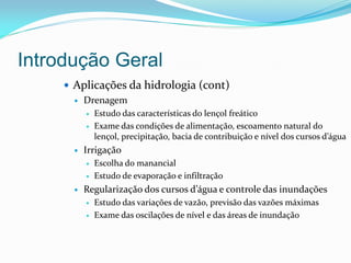 Introdução Geral
 Aplicações da hidrologia (cont)
 Drenagem
 Estudo das características do lençol freático
 Exame das condições de alimentação, escoamento natural do
lençol, precipitação, bacia de contribuição e nível dos cursos d’água
 Irrigação
 Escolha do manancial
 Estudo de evaporação e infiltração
 Regularização dos cursos d’água e controle das inundações
 Estudo das variações de vazão, previsão das vazões máximas
 Exame das oscilações de nível e das áreas de inundação
 