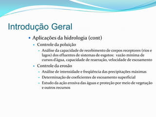 Introdução Geral
 Aplicações da hidrologia (cont)
 Controle da poluição
 Análise da capacidade de recebimento de corpos receptores (rios e
lagos) dos efluentes de sistemas de esgotos: vazão mínima de
cursos d’água, capacidade de reaeração, velocidade de escoamento
 Controle da erosão
 Análise de intensidade e freqüência das precipitações máximas
 Determinação de coeficientes de escoamento superficial
 Estudo da ação erosiva das águas e proteção por meio de vegetação
e outros recursos
 