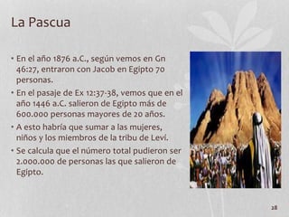 • En el año 1876 a.C., según vemos en Gn
46:27, entraron con Jacob en Egipto 70
personas.
• En el pasaje de Ex 12:37-38, vemos que en el
año 1446 a.C. salieron de Egipto más de
600.000 personas mayores de 20 años.
• A esto habría que sumar a las mujeres,
niños y los miembros de la tribu de Leví.
• Se calcula que el número total pudieron ser
2.000.000 de personas las que salieron de
Egipto.
28
La Pascua
 
