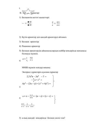 I.
II. Экспрес сұрақтар:
1) Бөлшектің негізгі қасиеттері:
2) Бүтін өрнектер деп қандай өрнектерді айтамыз.
3) Бөлшек өрнектер
4) Рационал өрнектер
5) Бөлшек өрнектердің айнымалылардың кейбір мәндерінде мағынасы
болмауы мүмкін.
6) ;
ММЖ-мүмкін мәндер жиыны.
Экспресс сұрақтарға ауызша сұрақтар
1)
2)
3) а-ның қандай мәндерінде бөлшек нөлге тең?
 