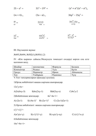 =
2
= 2
=
=
=
ІІІ. Оқулықпен жұмыс
№493,№494, №502(1),№501(1,2)
ІV. «Кім қырағы» сайысы.30секундта төмендегі сөздерді көрген соң есте
қалғанын жазу.
Шеңбер математика Формула Бөлшек
Компьютер Радиус Түзу Бүтін
Градус Периметр Өрнек Айнымалы
Топ Үшбұрыш Рационал Түзу
V.Тест тапсырмаларын орындау( ауызша).
1)Ортақ көбейткішті жақша сыртына шығарыңдар.
12х2
у-6х=
А)2х(6ху-3) Б)6х(2ху-1) В)6(2ху-х) С)4х2
у-2
2)Көбейткішке жіктеңдер: 4а2
+4а+1=
А) (2а-1) Б) (4а-1)2
В) (2а+1)2
С) (2а-1)(2а+1)
3) Ортақ көбейткішті жақша сыртына шығарыңдар:
х3
у2
+х2
у3
=
А)х2
у(х+у) Б) х2
у2
(1+у) В) ху(х2
у-ху) С) (х2
у2
/х-у)
4.Көбейткішке жіктеңдер
16х2
+8х+1=
 