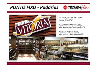 PONTO FIXO - Padarias
R.Guilherme Marconi, 360,
Vila Assunção - Santo André/SP
R. Tuiuti, 39 - Jd. Bela Vista
Santo André/SP
Av: Dom Pedro I, 2.316,
Vila Vitória - Santo André/SP
 