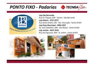 PONTO FIXO - Padarias
Loja São Bernardo
Rua Dr. Fláquer, 639 - Centro - São Bernardo
Loja Paço Municipal - 4994-1027
Av. José Caballero, 189 - Vila Bastos - Santo André
Loja Jardim - 4437-3545
Rua das Figueiras, 664 - B. Jardim - Santo André
Loja Matriz - 3757-2277
Rua Santo André, 232 - Vila. Assunção - Santo André
 