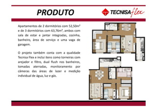 PRODUTO
Apartamentos de 2 dormitórios com 52,50m²
e de 3 dormitórios com 63,76m², ambos com
sala de estar e jantar integradas, cozinha,
banheiro, área de serviço e uma vaga de
garagem.
O projeto também conta com a qualidade
Tecnisa Flex e inclui itens como torneiras com
arejador e filtro, dual flush nos banheiros,
tomadas aterradas, monitoramento por
câmeras das áreas de lazer e medição
individual de água, luz e gás.
 