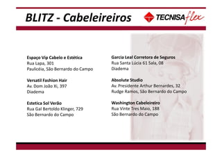 BLITZ - Cabeleireiros
Espaço Vip Cabelo e Estética
Rua Lapa, 301
Paulicéia, São Bernardo do Campo
Versatil Fashion Hair
Av. Dom João Xi, 397
Diadema
Estetica Sol Verão
Rua Gal Bertoldo Klinger, 729
São Bernardo do Campo
Garcia Leal Corretora de Seguros
Rua Santa Lúcia 61 Sala, 08
Diadema
Absolute Studio
Av. Presidente Arthur Bernardes, 32
Rudge Ramos, São Bernardo do Campo
Washington Cabeleireiro
Rua Vinte Tres Maio, 188
São Bernardo do Campo
 
