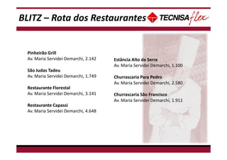 BLITZ – Rota dos Restaurantes
Pinheirão Grill
Av. Maria Servidei Demarchi, 2.142
São Judas Tadeu
Av. Maria Servidei Demarchi, 1.749
Restaurante Florestal
Av. Maria Servidei Demarchi, 3.141
Restaurante Capassi
Av. Maria Servidei Demarchi, 4.648
Estância Alto da Serra
Av. Maria Servidei Demarchi, 1.100
Churrascaria Para Pedro
Av. Maria Servidei Demarchi, 2.580
Churrascaria São Francisco
Av. Maria Servidei Demarchi, 1.911
 