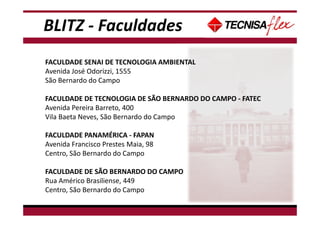 BLITZ - Faculdades
FACULDADE SENAI DE TECNOLOGIA AMBIENTAL
Avenida José Odorizzi, 1555
São Bernardo do Campo
FACULDADE DE TECNOLOGIA DE SÃO BERNARDO DO CAMPO - FATEC
Avenida Pereira Barreto, 400
Vila Baeta Neves, São Bernardo do Campo
FACULDADE PANAMÉRICA - FAPAN
Avenida Francisco Prestes Maia, 98
Centro, São Bernardo do Campo
FACULDADE DE SÃO BERNARDO DO CAMPO
Rua Américo Brasiliense, 449
Centro, São Bernardo do Campo
 