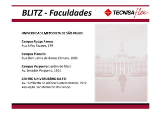 BLITZ - Faculdades
UNIVERSIDADE METODISTA DE SÃO PAULO
Campus Rudge Ramos
Rua Alfeu Tavares, 149
Campus Planalto
Rua Dom Jaime de Barros Câmara, 1000
Campus Vergueiro (Jardim do Mar)
Av. Senador Vergueiro, 1301
CENTRO UNIVERSITÁRIO DA FEI
Av. Humberto de Alencar Castelo Branco, 3972
Assunção, São Bernardo do Campo
 