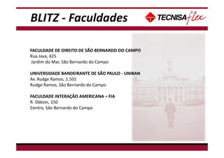 BLITZ - Faculdades
FACULDADE DE DIREITO DE SÃO BERNARDO DO CAMPO
Rua Java, 425
Jardim do Mar, São Bernardo do Campo
UNIVERSIDADE BANDEIRANTE DE SÃO PAULO - UNIBAN
Av. Rudge Ramos, 1.501
Rudge Ramos, São Bernardo do Campo
FACULDADE INTERAÇÃO AMERICANA – FIA
R. Odeon, 150
Centro, São Bernardo do Campo
 