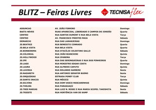 BLITZ – Feiras Livres
ASSUNCAO AV. JOÃO FIRMINO Domingo
BAETA NEVES RUAS APARECIDA, LIBERDADE E CAMPOS DO JORDÃO Quarta
CENTRO RUA SANTOS DUMONT E RUA BELA VISTA Terça
CENTRO AV. FRANCISCO PRESTES MAIA Sábado
DEMARCHI RUA DAS LARANJEIRAS Domingo
JD.BEATRIZ RUA BENEDITO CONRADO Quarta
JD.BELA VISTA RUA BELA VISTA Quarta
JD.BORBOREMA RUA OTACÍLIO CELESTINO GALLO Sábado
JD.COLONIAL RUA JOÃO BIANCHINI Quinta
JD.HOLLYWOOD RUA IPANEMA Terça
JD.IPE RUA DAS SERINGUEIRAS E RUA DOS PINHEIROS Quarta
JD.LAGO RUA MINISTRO EDGAR COSTA Domingo
JD.LAURA RUA ALFREDO CAPUTO Quinta
JD.LAVINIA RUA ROLANDO GAMBINI Sexta
JD.NAZARETH RUA ANTONIO SERAFIM BUENO Sexta
JD.ORQUIDEAS ESTRADA PONEY CLUB Terça
JD.SANTO INACIO RUA MÉXICO Quinta
JD.SILVINA RUA DOM VASCO MASCARENHAS Domingo
JD.THELMA RUA PARAGUAÇÚ Sábado
JD.TRES MARIAS RUA LUIZ N. ROSSI E RUA MARIA SCOPEL TAKESHITA Sexta
JD.TRIESTE RUA HORTÊNCIA VAN DE KAMP Sábado
 