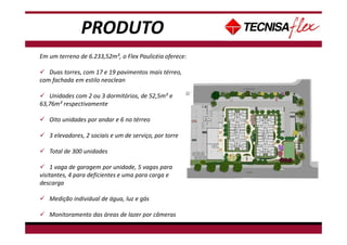 PRODUTO
Em um terreno de 6.233,52m², o Flex Paulicéia oferece:
Duas torres, com 17 e 19 pavimentos mais térreo,
com fachada em estilo neoclean
Unidades com 2 ou 3 dormitórios, de 52,5m² e
63,76m² respectivamente
Oito unidades por andar e 6 no térreo
3 elevadores, 2 sociais e um de serviço, por torre
Total de 300 unidades
1 vaga de garagem por unidade, 5 vagas para
visitantes, 4 para deficientes e uma para carga e
descarga
Medição individual de água, luz e gás
Monitoramento das áreas de lazer por câmeras
 