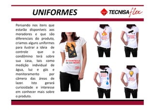 UNIFORMES
Pensando nos itens que
estarão disponíveis aos
moradores e que são
diferenciais do produto,
criamos alguns uniformes
para ilustrar a ideia de
controle que o
condômino terá sobre
sua casa, tais como
medição individual de
água, luz e gás e
monitoramento por
câmera das áreas de
lazer. Isto gerará
curiosidade e interesse
em conhecer mais sobre
o produto.
 