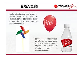 BRINDES
Serão distribuídos cata-ventos e
balões logotipados para as
crianças, com o objetivo de atrair
a atenção dos pais para o
empreendimento.
Serão distribuídas
garrafinhas de água para
adultos e crianças, com o
objetivo de atrair a
atenção para o
empreendimento.
 